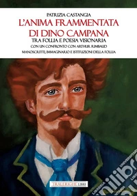 L'anima frammentata di Dino Campana. Tra follia e poesia visionaria. Con un confronto con Arthur Rimbaud. Manoscritti, immaginario e istituzioni della follia