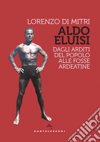 Aldo Eluisi. Dagli Arditi del Popolo alle Fosse Ardeatine