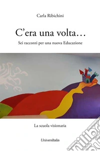 C'era una volta... Sei racconti per una nuova educazione. La scuola visionaria libro