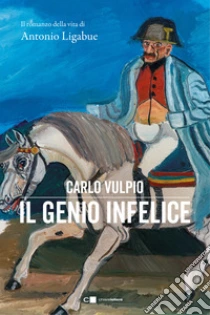 Il genio infelice. Il romanzo della vita di Antonio Ligabue