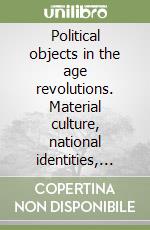 Political objects in the age revolutions. Material culture, national identities, political practices libro