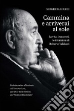 Cammina e arriverai al sole. La vita, i successi, le intuizioni di Roberto Valducci