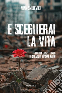 E sceglierai la vita. Guerra e pace lungo le strade di Yitzhak Rabin libro