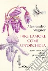 Fare l'amore come un'orchidea. Storia e mirabilia del fiore più intelligente del mondo libro di Wagner Alessandro