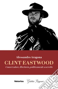 Clint Eastwood. Conservatore, libertario, politicamente scorretto libro