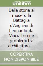 Dalla storia al museo: la Battaglia d'Anghiari di Leonardo da Vinci. Temi e problemi tra architettura, ricostruzioni virtuali e disseminazione della ricerca scientifica libro