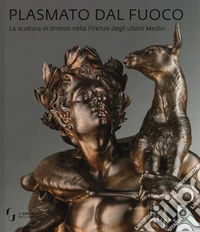 Plasmato dal fuoco. La scultura in bronzo nella Firenze degli ultimi Medici. Ediz. illustrata