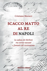 Scacco matto al Re di Napoli. La caduta dei Borboni tra verità nascoste e fantasie del revisionismo libro