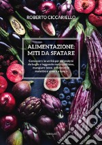 Alimentazione: miti da sfatare. Conoscere la verità per difendersi da bugie e leggende metropolitane, mangiare bene, prevenire le malattie e vivere a lungo libro