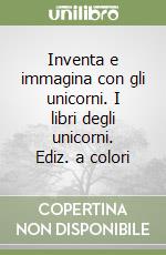 Inventa e immagina con gli unicorni. I libri degli unicorni. Ediz. a colori libro