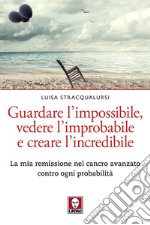 Guardare l'impossibile, vedere l'improbabile e creare l'incredibile. La mia remissione nel cancro avanzato contro ogni probabilità libro