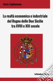 La realt� economica e industriale del Regno delle Due Sicilie tra XVIII e XIX secolo. Ediz. integrale