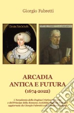 Arcadia antica e futura (1674-2022). L'Accademia della Regina Cristina di Svezia e del Principe della Romana Antichità Raffaele Fabretti aggiornata da Giorgio Fabretti e altri moderni Arcadi