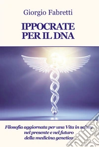 Ippocrate per il DNA. Filosofia aggiornata per una vita in salute nel presente e nel futuro della medicina genetica libro