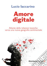 Amore digitale. Atlante delle relazioni tossiche: verso una nuova geografia sentimentale libro