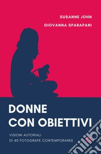 Donne con obiettivi. Visioni autoriali di 40 fotografe contemporanee libro