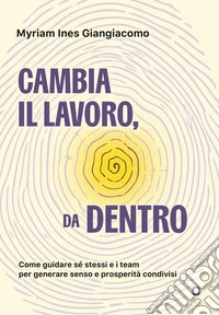 Cambia il lavoro, da dentro. Come guidare sé stessi e i team per generare senso e prosperità condivisi