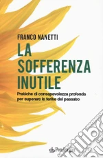 La sofferenza inutile. Pratiche di consapevolezza profonda per superare le ferite del passato libro