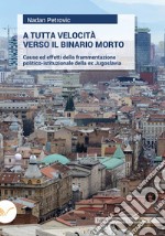 A tutta velocità verso il binario morto. Cause ed effetti della frammentazione politico-istituzionale della ex Jugoslavia libro