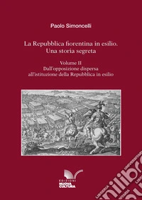 La Repubblica fiorentina in esilio. Una storia segreta. Vol. 2: Dall'opposizione dispersa all'istituzione della Repubblica in esilio libro
