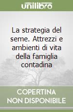 La strategia del seme. Attrezzi e ambienti di vita della famiglia contadina