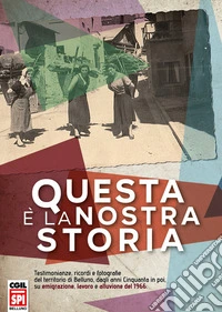 Questa è la nostra storia. Testimonianze, ricordi e fotografie del territorio di Belluno, dagli anni Cinquanta in poi, su emigrazione, lavoro e alluvione del 1966 libro