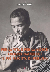 Per la vita e per la morte! Adolfo Matteucci il più fascista di Perugia libro