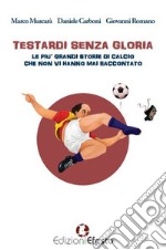 Testardi senza gloria. Le più grandi storie di calcio che non vi hanno mai raccontato