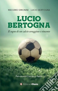 Lucio Bertogna. Il sogno di un calcio coraggioso e vincente libro