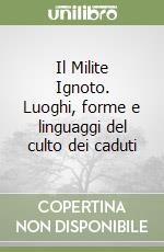 Il Milite Ignoto. Luoghi, forme e linguaggi del culto dei caduti libro