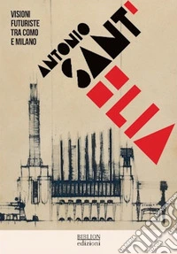 Antonio Sant'Elia. Visioni futuriste tra Como e Milano. Ediz. italiana e inglese libro