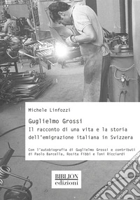 Guglielmo Grossi. Il racconto di una vita e la storia dell'emigrazione italiana in Svizzera libro