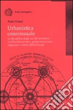 Urbanistica consensuale. La disciplina degli usi del territorio tra liberalizzazione, programmazione negoziata e tutele differenziate libro