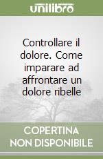 Controllare il dolore. Come imparare ad affrontare un dolore ribelle libro