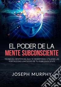 El poder de la mente subconsciente. Técnicas científicas que te permitirán utilizar las fortalezas ilimitadas de tu subconsciente