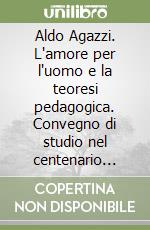 Aldo Agazzi. L'amore per l'uomo e la teoresi pedagogica. Convegno di studio nel centenario della nascita (1902-2006)