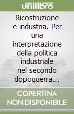 Ricostruzione e industria. Per una interpretazione della politica industriale nel secondo dopoguerra (1943-1951) libro