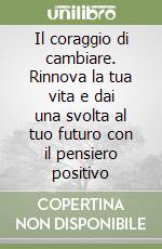 Il coraggio di cambiare. Rinnova la tua vita e dai una svolta al tuo futuro con il pensiero positivo libro