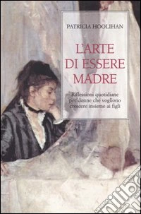 L'arte di essere madre. Riflessioni quotidiane per donne che vogliono crescere insieme ai figli libro
