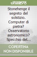 Stonehenge il segreto del solstizio. Computer di pietra? Osservatorio astronomico? Specchio del cosmo? Una nuova affascinante ipotesi per un antico mistero libro