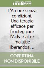 L'Amore senza condizioni. Una terapia efficace per fronteggiare l'Aids e altre malattie liberandosi dai pregiudizi, dai condizionamenti e dalle paure libro