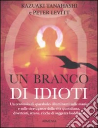 Un branco di idioti. Un centinaio di «parabole» illuminanti sulle manie e sulle stravaganze della vita quotidiana, divertenti, strane, ricche di saggezza buddhista libro
