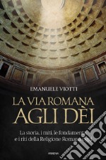 La via romana agli dei. La storia, i miti, le fondamenta e i riti della religione romana oggi libro