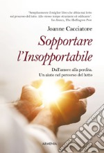 Sopportare l'insopportabile. Dall'amore alla perdita. Un aiuto nel percorso del lutto libro