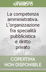 La competenza amministrativa. L'organizzazione fra specialità pubblicistica e diritto privato libro