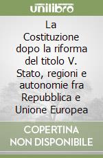 La Costituzione dopo la riforma del titolo V. Stato, regioni e autonomie fra Repubblica e Unione Europea