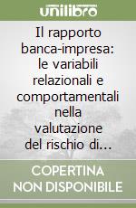 Il rapporto banca-impresa: le variabili relazionali e comportamentali nella valutazione del rischio di credito libro