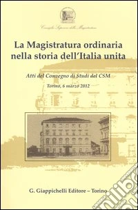 La magistratura ordinaria nella storia dell'Italia unita. Atti del Convegno di studi del CSM (Torino, 6 marzo 2012) libro