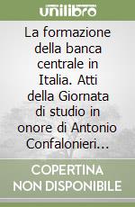 La formazione della banca centrale in Italia. Atti della Giornata di studio in onore di Antonio Confalonieri (Milano, Università Cattolica, 8 gennaio 1993) libro