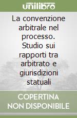 La convenzione arbitrale nel processo. Studio sui rapporti tra arbitrato e giurisdizioni statuali libro